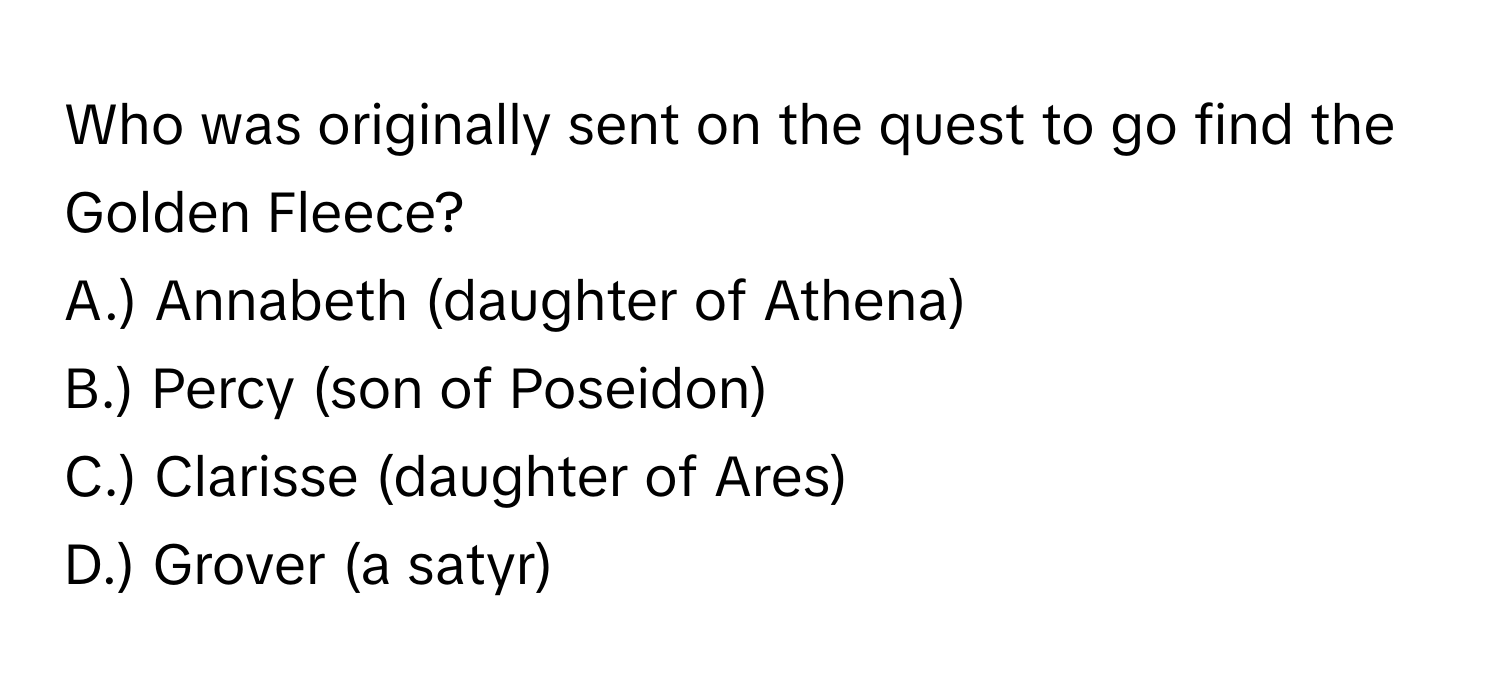 Who was originally sent on the quest to go find the Golden Fleece?

A.) Annabeth (daughter of Athena)
B.) Percy (son of Poseidon)
C.) Clarisse (daughter of Ares)
D.) Grover (a satyr)