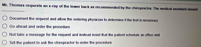 Mr. Thomas requests an x -ray of the lower back as recommended by the chiropractor. The medical assistant should
_
Document the request and allow the ordering physician to determine if the test is necessary
Go ahead and order the procedure
Not take a message for the request and instead insist that the patient schedule an office visit
Tell the patient to ask the chiropractor to order the procedure