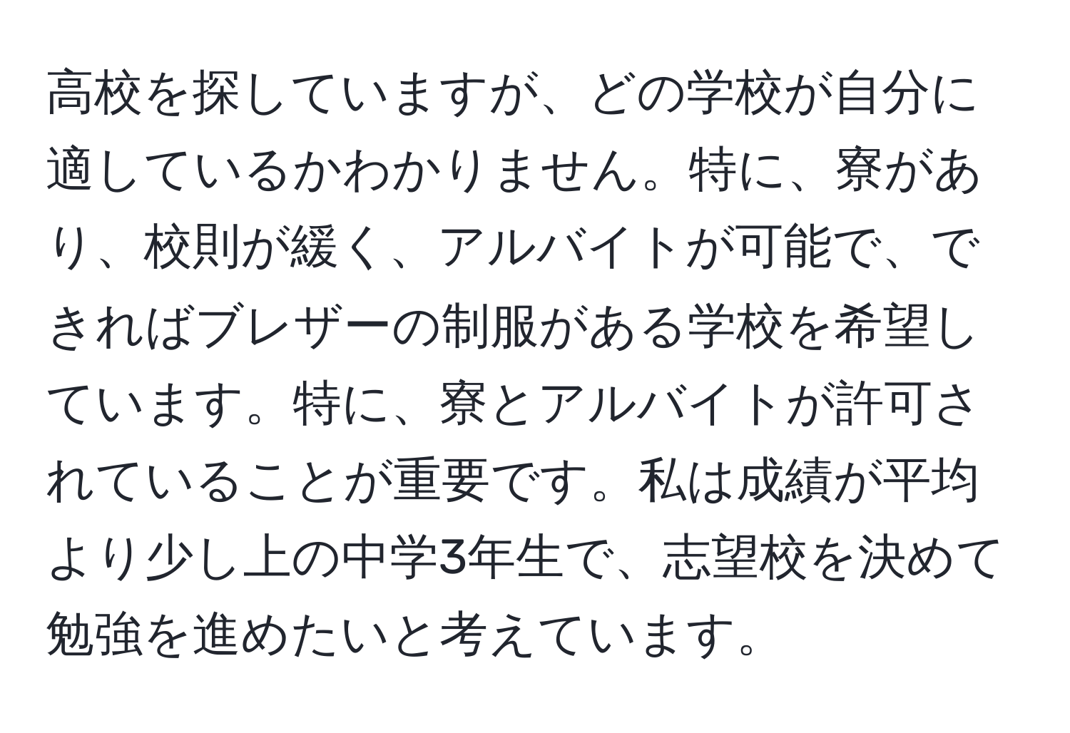 高校を探していますが、どの学校が自分に適しているかわかりません。特に、寮があり、校則が緩く、アルバイトが可能で、できればブレザーの制服がある学校を希望しています。特に、寮とアルバイトが許可されていることが重要です。私は成績が平均より少し上の中学3年生で、志望校を決めて勉強を進めたいと考えています。