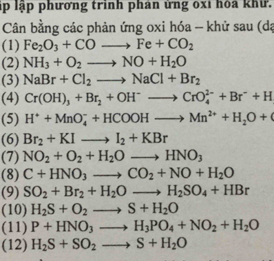 ập lập phương trình phản ủng oxỉ hóa khư. 
Cân bằng các phản ứng oxi hóa - khử sau (dạ 
(1) Fe_2O_3+COto Fe+CO_2
(2) NH_3+O_2to NO+H_2O
(3) NaBr+Cl_2to NaCl+Br_2
(4) Cr(OH)_3+Br_2+OH^-to CrO_4^((2-)+Br^-)+H
(5) H^++MnO_4^(-+HCOOHto Mn^2+)+H_2O+
(6) Br_2+KIto I_2+KBr
(7) NO_2+O_2+H_2Oto HNO_3
(8) C+HNO_3to CO_2+NO+H_2O
(9) SO_2+Br_2+H_2Oto H_2SO_4+HBr
(10) H_2S+O_2to S+H_2O
(11) P+HNO_3to H_3PO_4+NO_2+H_2O
(12) H_2S+SO_2to S+H_2O