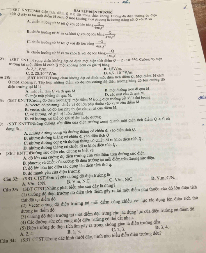 SBT KNTT)Một điện tích điểm Q<0</tex> bài tập điện trường
đặt trong chân không. Cường độ điện trường do điện
tích Q gây ra tại một điểm M cách Q một khoảng r có phương là đường thắng nổi Q với M và
A. chiều hướng từ M tới Q với độ lớn bằng frac Q4π varepsilon _0r^2
B. chiều hướng từ M ra xa khỏi Q với độ lớn bằng frac Q4π epsilon _0r^2
C. chiều hướng từ M tới Q với độ lớn bằng frac -Q4π varepsilon _0r^2
D. chiều hướng từ M ra xa khỏi Q với độ lớn bằng frac -Q4π varepsilon _0r^2.
27: (SBT KNTT)Trong chân không đặt cố định một điện tích điểm Q=2· 10^(-13)C :. Cường độ điện
trường tại một điểm M cách Q một khoảng 2cm có giá trị bằng
A. 2,25V/m. / m.
B. 4.5V
C. 2,25.10^(-4)V/m. 4,5· 10^(-4)V/m.
D.
iu 28: (SBT KNTT)Trong chân không đặt cổ định một điện tích điễm Q. Một điểm M cách
Q một khoảng r. Tập hợp những điễm có độ lớn cường độ điện trường bằng độ lớn cường độ
điện trường tại M là
A. mặt cầu tâm Q và đi qua M. B. một đường tròn đi qua M.
C. một mặt phẳng đi qua M. D. các mặt cầu đi qua M.
19: (SBT KNTT)Cường độ điện trường tại một điểm M trong điện trường bắt kì là đại lượng đc
A. vectơ, có phương, chiều và độ lớn phụ thuộc vào vị trí của điểm M.
B. vectơ, chỉ có độ lớn phụ thuộc vào vị trí của điểm M.
C. vô hướng, có giá trị luôn dương.
D. vô hướng, có thể có giá trị âm hoặc dương.
: (SBT KNTT)Những đường sức điện của điện trường xung quanh một điện tích điểm Q<0</tex> có
dạng là
A. những đường cong và đường thẳng có chiều đi vào điện tích Q.
B. những đường thăng có chiều đi vào điện tích Q.
C. những đường cong và đường thẳng có chiều đi ra khỏi điện tích Q.
D. những đường thắng có chiều đi ra khỏi điện tích Q.
:(SBT KNTT)Đường sức điện cho chúng ta biết về
A. độ lớn của cường độ điện trường của các điểm trên đường sức điện.
B. phương và chiều của cường độ điện trường tại mỗi điểm trên đường sức điện.
C. độ lớn của lực điện tác dụng lên điện tích thử q.
D. độ mạnh yếu của điện trường.
Câu 32: (SBT CTST)Đơn vị của cường độ điện trường là
A. V/m, C/N. B. V.m, N.C. C. V/m, N/C. D. V.m, C/N.
Câu 33: (SBT CTST)Những phát biểu nào sau đây là đúng?
(1) Cường độ điện trường do điện tích điểm gây ra tại một điểm phụ thuộc vào độ lớn điện tích
thử đặt tại điểm đó.
(2) Vectơ cường độ điện trường tại mỗi điểm cùng chiều với lực tác dụng lên điện tích thử
dương tại điểm đó.
(3) Cường độ điện trường tại một điểm đặc trưng cho tác dụng lực của điện trường tại điểm đó.
(4) Các đường sức của cùng một điện trường có thể cắt nhau.
(5) Điện trường do điện tích âm gây ra trong không gian là điện trường đều.
A. 2, 4. B. 1, 3. C. 2, 3. D. 3, 4.
Câu 34: (SBT CTST)Trong các hình dưới đây, hình nào biểu diễn điện trường đều?