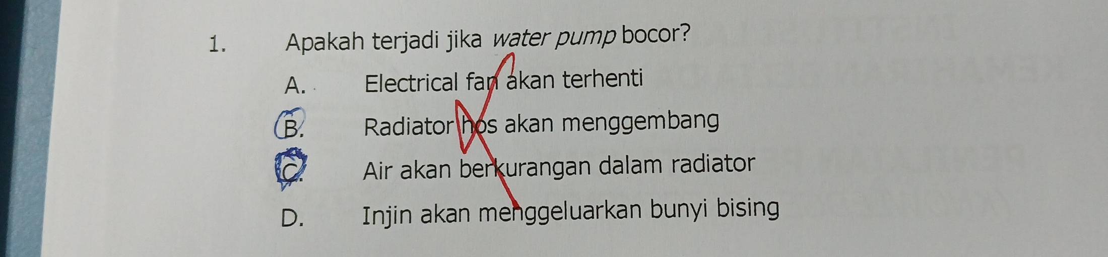 Apakah terjadi jika water pump bocor?
A. Electrical fan akan terhenti
B. Radiator hos akan menggembang
Air akan berkurangan dalam radiator
D. Injin akan menggeluarkan bunyi bising