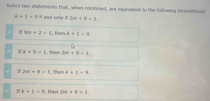 Select two statements that, when combined, are equivalent to the following biconditional.
k+1=9 if and only if 2m+9=1.
If 9m+2=1 , then k+1=9.
If k+9=1 , then 2m+9=1.
If 2m+9=1 , then k+1=9.
If k+1=9 , then 2m+9=1.