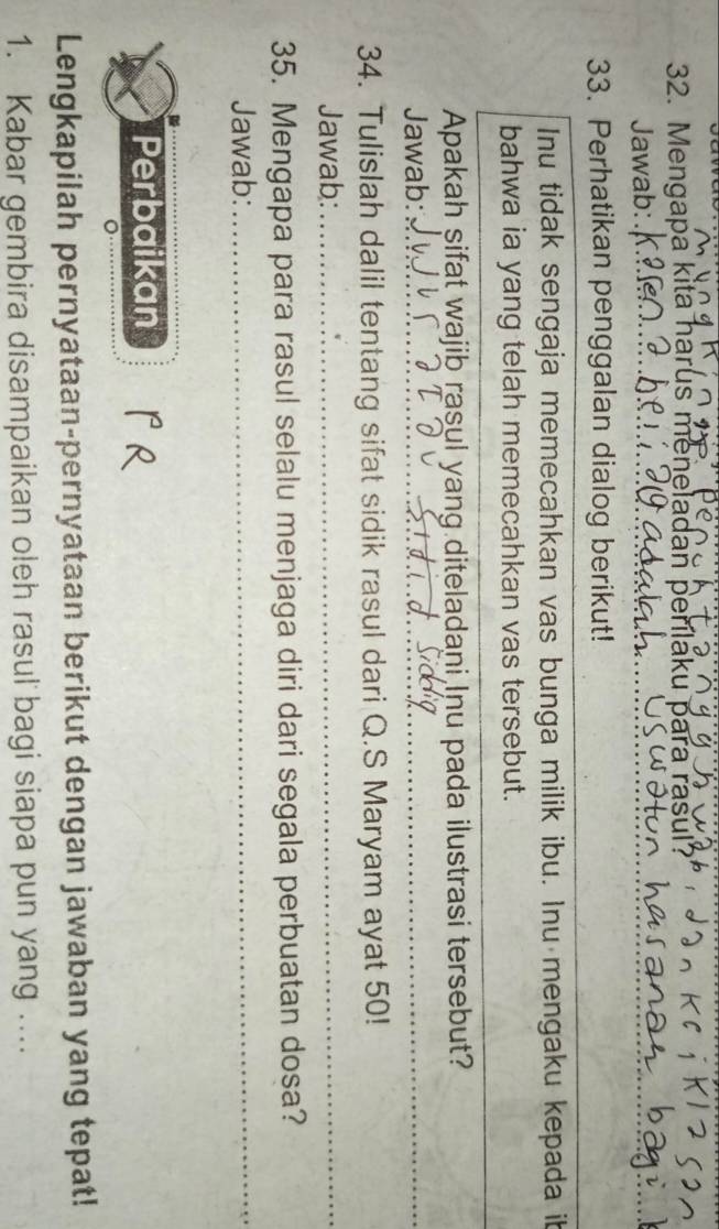 Mengapa kita harus meneladan perílaku para 
Jawab: 
33. Perhatikan penggalan dialog berikut! 
Inu tidak sengaja memecahkan vas bunga milik ibu. Inu mengaku kepada ib 
bahwa ia yang telah memecahkan vas tersebut. 
Apakah sifat wajib rasul yang diteladani Inu pada ilustrasi tersebut? 
Jawab:_ 
_ 
_ 
34. Tulislah dalil tentang sifat sidik rasul dari Q.S Maryam ayat 50! 
Jawab:_ 
35. Mengapa para rasul selalu menjaga diri dari segala perbuatan dosa? 
Jawab:_ 
Perbaikan 
Lengkapilah pernyataan-pernyataan berikut dengan jawaban yang tepat! 
1. Kabar gembira disampaikan oleh rasul bagi siapa pun yang ....