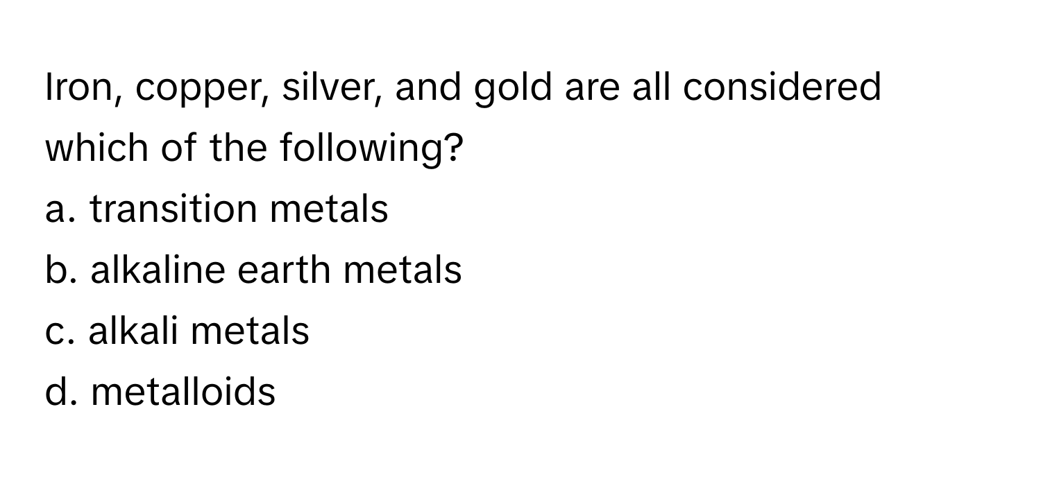 Iron, copper, silver, and gold are all considered which of the following?

a. transition metals 
b. alkaline earth metals 
c. alkali metals 
d. metalloids