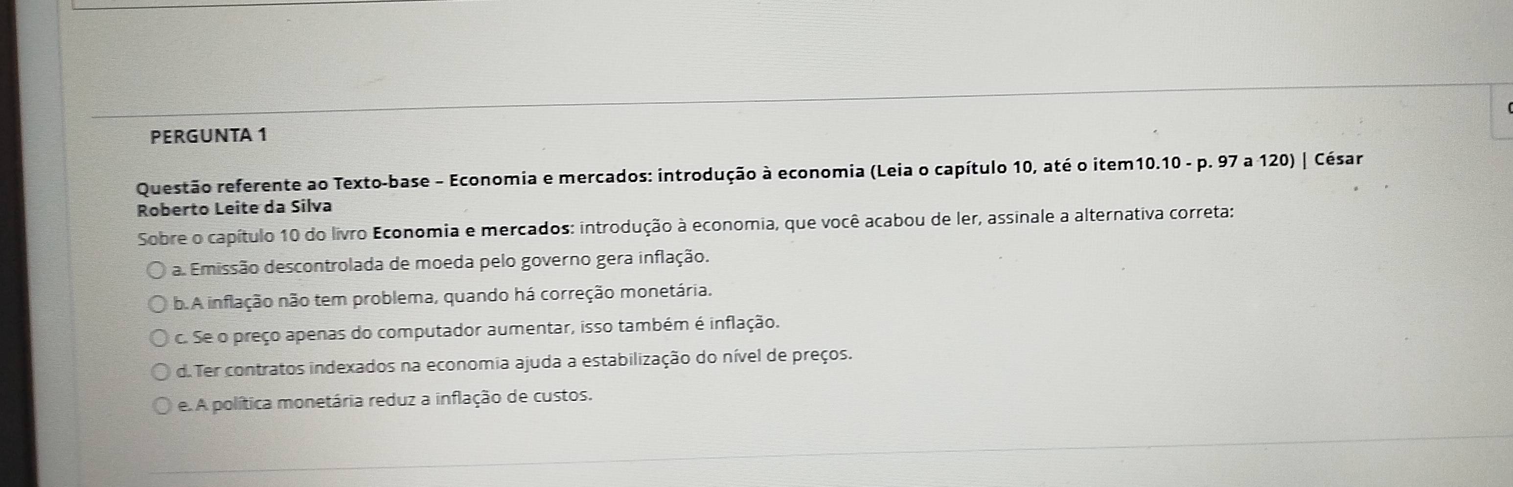 PERGUNTA 1
Questão referente ao Texto-base - Economia e mercados: introdução à economia (Leia o capítulo 10, até o item10.10 - p. 97 a 120) | César
Roberto Leite da Silva
Sobre o capítulo 10 do livro Economia e mercados: introdução à economia, que você acabou de ler, assinale a alternativa correta:
a. Emissão descontrolada de moeda pelo governo gera inflação.
b.A inflação não tem problema, quando há correção monetária.
c. Se o preço apenas do computador aumentar, isso também é inflação.
d. Ter contratos indexados na economia ajuda a estabilização do nível de preços.
e. A política monetária reduz a inflação de custos.