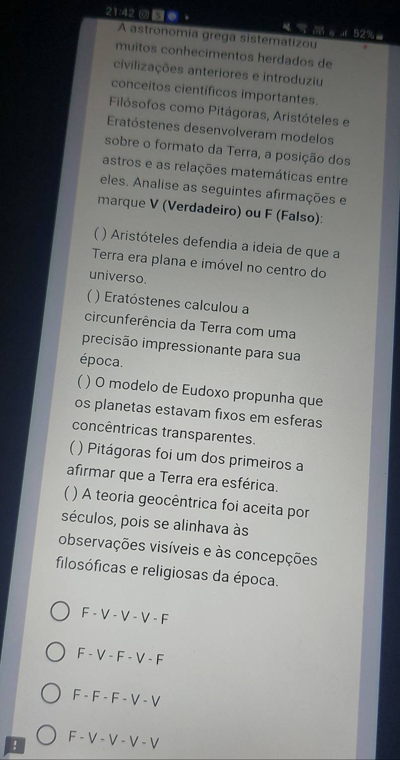 21:42 ◎ S O 。 4。d 52%
A astronomia grega sistematizou
muitos conhecimentos herdados de
civilizações anteriores e introduziu
conceitos científicos importantes.
Filósofos como Pitágoras, Aristóteles e
Eratóstenes desenvolveram modelos
sobre o formato da Terra, a posição dos
astros e as relações matemáticas entre
eles. Analise as seguintes afirmações e
marque V (Verdadeiro) ou F (Falso):
 ) Aristóteles defendia a ideia de que a
Terra era plana e imóvel no centro do
universo.
( ) Eratóstenes calculou a
circunferência da Terra com uma
precisão impressionante para sua
época.
( ) O modelo de Eudoxo propunha que
os planetas estavam fixos em esferas
concêntricas transparentes.
 ) Pitágoras foi um dos primeiros a
afirmar que a Terra era esférica.
) A teoria geocêntrica foi aceita por
séculos, pois se alinhava às
observações visíveis e às concepções
filosóficas e religiosas da época.
F - V - V - V - F
F - V - F - V - F
F - F - F - V - V!
F - V - V - V - V