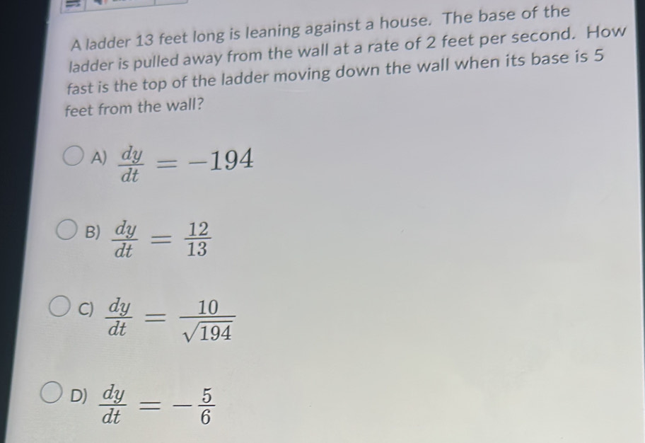 A ladder 13 feet long is leaning against a house. The base of the
ladder is pulled away from the wall at a rate of 2 feet per second. How
fast is the top of the ladder moving down the wall when its base is 5
feet from the wall?
A)  dy/dt =-194
B)  dy/dt = 12/13 
C)  dy/dt = 10/sqrt(194) 
D)  dy/dt =- 5/6 