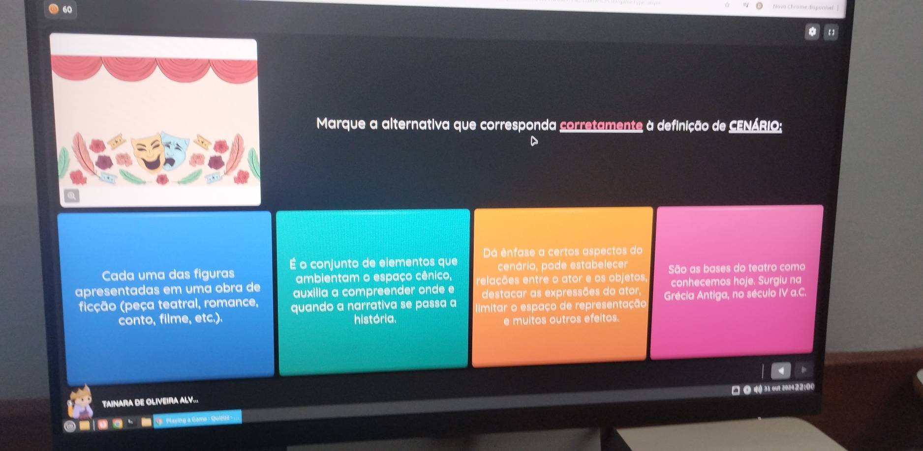 Marque a alternativa que corresponda corretamente à definição de CENÁRIO; 
D 
Dá ênfase a certos aspectos do 
É o conjunto de elementos que 
Cada uma das figuras cenário, pode estabelecer São as bases do teatro como 
ambientam o espaço cênico, relações entre o ator e os objetos 
apresentadas em uma obra de auxilia a compreender onde e destacar as expressões do ator conhecemos hoje. Surgiu na 
fição (peça teatral, romance, quando a narrativa se passa a limitar o espaço de representação Grécia Antiga, no século IV a.C. 
conto, filme, etc.). história. e muitos outros efeitos. 
□ ◎ () 31 out 202422;00 
TAINARA DE OLIVEIRA ALV...