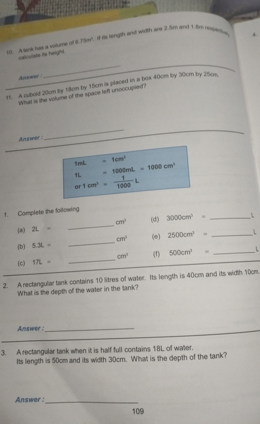 A tank has a volume of 6.75m^3. If its length and width are 2.5m and 1.8m respeciv 
A. 
calculate its height. 
Answer : 
__ 
_11. A cuboid 20cm by 18cm by 15cm is placed in a box 40cm by 30cm by 25cm
What is the volume of the space left unoccupied? 
Answer : 
_
1mL=1cm^3
1L=1000mL=1000cm^3
or 1cm^3= 1/1000 L
1. Complete the following
cm^3 (d) 3000cm^3= _ L
(a) 2L=
_ 
(b) 5.3L= _  cm^3 (e) 2500cm^3= _ L
(c) 17L= _  cm^3 (f) 500cm^3= _ 
2. A rectangular tank contains 10 litres of water. Its length is 40cm and its width 10cm. 
What is the depth of the water in the tank? 
_ 
Answer :_ 
_ 
3. A rectangular tank when it is half full contains 18L of water. 
Its length is 50cm and its width 30cm. What is the depth of the tank? 
Answer :_ 
109