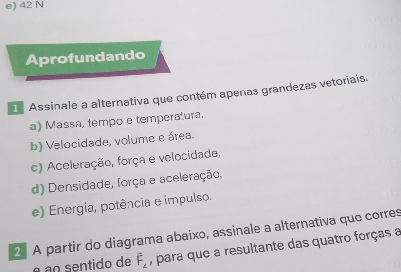 42 N
Aprofundando
1 Assinale a alternativa que contém apenas grandezas vetoriais.
a) Massa, tempo e temperatura.
b) Velocidade, volume e área.
c) Aceleração, força e velocidade.
d) Densidade, força e aceleração.
e) Energia, potência e impulso.
2 A partir do diagrama abaixo, assinale a alternativa que corres
e ao sentido de vector F_4 , para que a resultante das quatro forças a