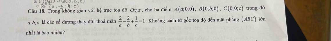 Trong không gian với hệ trục toạ độ Oxyz , cho ba điểm A(a;0;0), B(0;b;0), C(0;0;c) trong đó
a, b, c là các số dương thay đồi thoả mãn  2/a - 2/b + 1/c =1. Khoảng cách từ gốc toạ độ đến mặt phẳng (ABC) lớn
nhất là bao nhiêu?