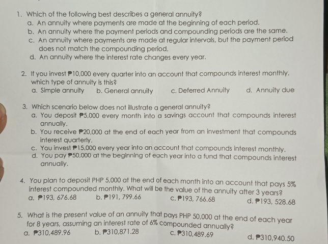 Which of the following best describes a general annuity?
a. An annuity where payments are made at the beginning of each period.
b. An annuity where the payment periods and compounding periods are the same.
c. An annuity where payments are made at regular intervals, but the payment period
does not match the compounding period.
d. An annuity where the interest rate changes every year.
2. If you invest 10,000 every quarter into an account that compounds interest monthly,
which type of annuity is this?
a. Simple annuity b. General annuity c. Deferred Annuity d. Annuity due
3. Which scenario below does not illustrate a general annuity?
a. You deposit P5,000 every month into a savings account that compounds interest
annually.
b. You receive 20,000 at the end of each year from an investment that compounds
interest quarterly.
c. You invest 15,000 every year into an account that compounds interest monthly.
d. You pay 50,000 at the beginning of each year into a fund that compounds interest
annually.
4. You plan to deposit PHP 5,000 at the end of each month into an account that pays 5%
interest compounded monthly. What will be the value of the annuity after 3 years?
a. P193, 676.68 b. 191, 799.66 c. P193, 766.68 d. 193, 528.68
5. What is the present value of an annuity that pays PHP 50,000 at the end of each year
for 8 years, assuming an interest rate of 6% compounded annually?
a. P310,489.96 b. P310,871.28 c. P310,489.69 d. P310,940.50