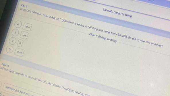 Thí sinh: Dang Ha Trang
A
auto
Trong CSS, để loại bỏ mọi khoảng cách giữa viên của khung và nội dung bên trong, bạn cần thiết lập giá trị nào cho padding
B
1px
Chọn một đáp ản đúng
C
0
D none
_
đế định dạng màu nền và màu chữ cho một lớp có tên là "highlight", củ pháp C Câu 10
highlight (background-cnl