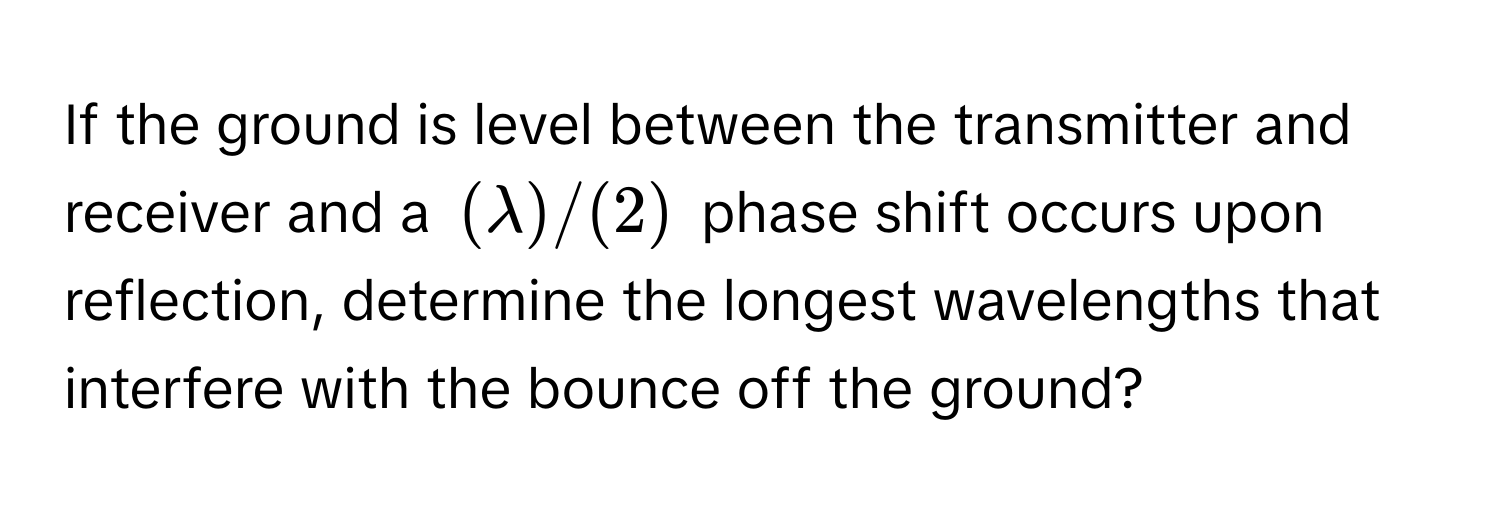 If the ground is level between the transmitter and receiver and a $(lambda)/(2)$ phase shift occurs upon reflection, determine the longest wavelengths that interfere with the bounce off the ground?