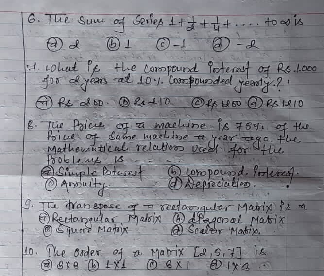 The same of Sellep 1+ 1/2 + 1/4 +
d ⑥ 1 O-1 -Q
7. what Pp the compound Poterest of Rs 1000
for years at 101. Compounded yeernly? 
( RS dó0. ⑥RA10 ① R160 ① RS1Q10
8. The Poice of a machine 9s 78% of the
Poive of Same machine year go the
Mathematical relationn used for the
Pooblems is
Simple potcoest ⑥ corpound Potcouf
②Aauity
①Repbeciation.
9. The tran spose of a reefaogular Matrio is a
②Rectangular, Mabix ⑥dragonal Marix
④Squore Matoix ④Scalor Madin.
10. The ooder of a Marrix [2,5,7] is
8* 8 1* 1 6* 1 1* 3