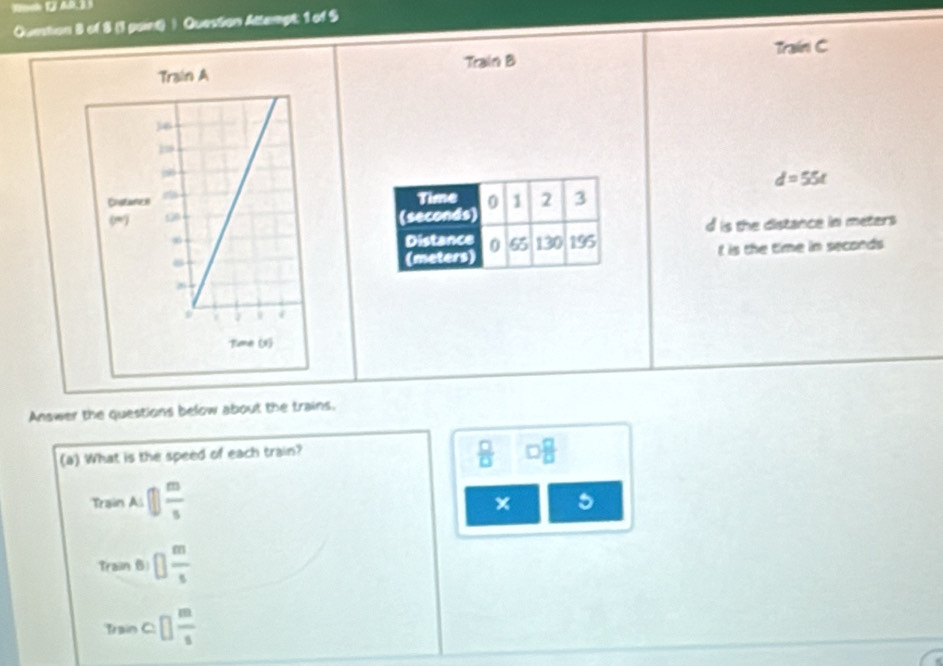 Ountion B of 8 (1 point) ) Question Attempt: 1 of S
Traini C
Train B
d=55t
Time 0 1 2 3
(seconds)
Distance 0 65 130 195 d is the distance in meters
(meters) t is the time in seconds
Answer the questions below about the trains.
(a) What is the speed of each train?
 □ /□   □  □ /□  
Train Ai □  m/s 
× 5
Traiin 6 □  m/s 
Train° □  m/s 