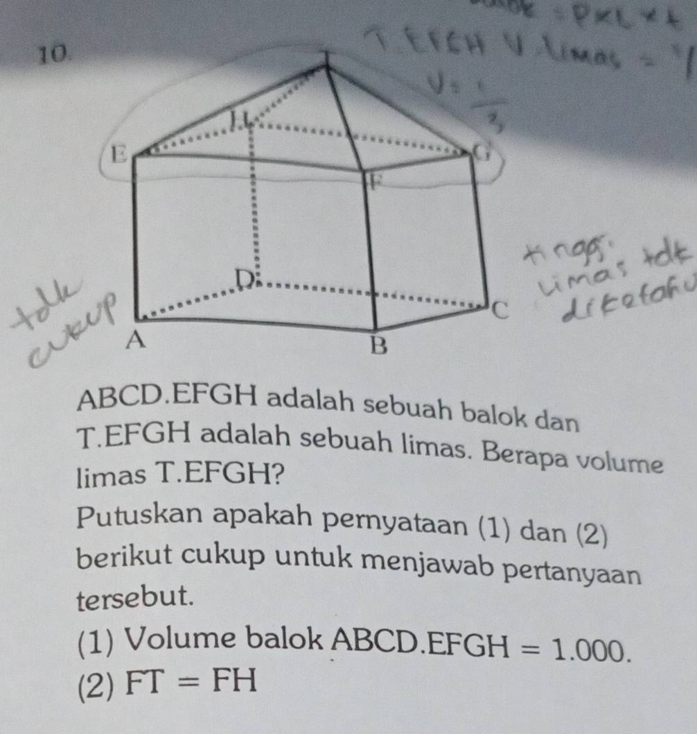 ABCD. EFGH adalah sebuah balok dan 
T. EFGH adalah sebuah limas. Berapa volume 
limas T. EFGH? 
Putuskan apakah pernyataan (1) dan (2) 
berikut cukup untuk menjawab pertanyaan 
tersebut. 
(1) Volume balok ABCD.EF GH=1.000. 
(2) FT=FH