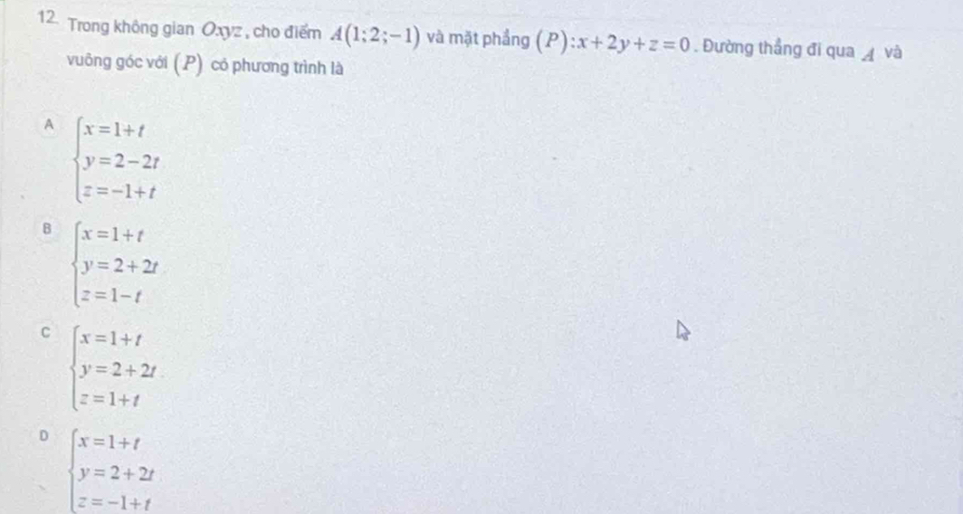 Trong không gian Oxyz , cho điểm A(1;2;-1) và mặt phầng (P):x+2y+z=0. Đường thẳng đi qua A và
vuông góc với (P) có phương trình là
A beginarrayl x=1+t y=2-2t z=-1+tendarray.
B beginarrayl x=1+t y=2+2t z=1-tendarray.
C beginarrayl x=1+t y=2+2t z=1+tendarray.
D beginarrayl x=1+t y=2+2t z=-1+tendarray.