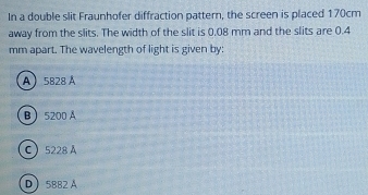 In a double slit Fraunhofer diffraction pattern, the screen is placed 170cm
away from the slits. The width of the slit is 0.08 mm and the slits are 0.4
mm apart. The wavelength of light is given by:
A 5828 Á
B 5200 A
C 5228 A
D 5882 A