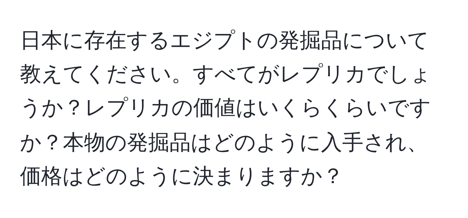 日本に存在するエジプトの発掘品について教えてください。すべてがレプリカでしょうか？レプリカの価値はいくらくらいですか？本物の発掘品はどのように入手され、価格はどのように決まりますか？