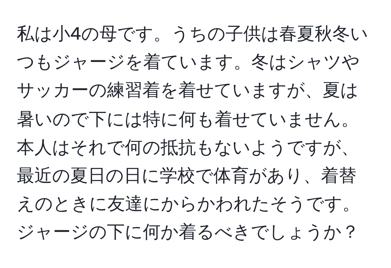 私は小4の母です。うちの子供は春夏秋冬いつもジャージを着ています。冬はシャツやサッカーの練習着を着せていますが、夏は暑いので下には特に何も着せていません。本人はそれで何の抵抗もないようですが、最近の夏日の日に学校で体育があり、着替えのときに友達にからかわれたそうです。ジャージの下に何か着るべきでしょうか？