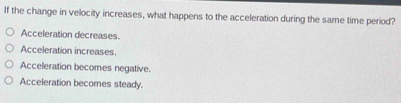 If the change in velocity increases, what happens to the acceleration during the same time period?
Acceleration decreases.
Acceleration increases.
Acceleration becomes negative.
Acceleration becomes steady.