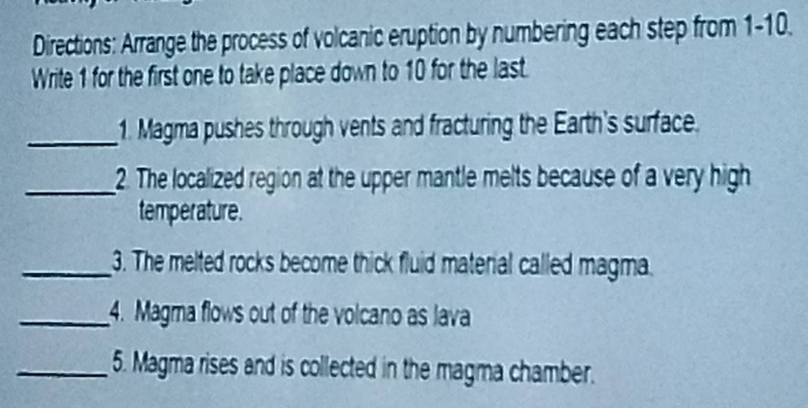 Directions: Arrange the process of volcanic eruption by numbering each step from 1-10. 
Write 1 for the first one to take place down to 10 for the last. 
_1. Magma pushes through vents and fracturing the Earth's surface. 
_2. The localized region at the upper mantle melts because of a very high 
temperature. 
_3. The melted rocks become thick fluid material called magma. 
_4. Magma flows out of the volcano as lava 
_5. Magma rises and is collected in the magma chamber.