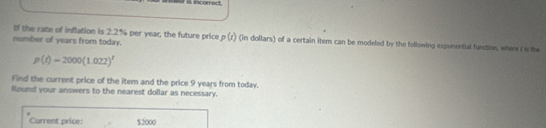 iwer is incorrect. 
the rate of inflation is 2.2% per year, the future price p(t) (in dollars) of a certain item can be modeled by the following exponential function, where t is the 
number of years from today.
p(t)=2000(1.022)^t
Find the current price of the item and the price 9 years from today. 
Round your answers to the nearest dollar as necessary. 
Current price: $2000