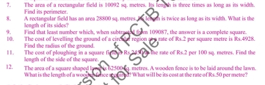 The area of a rectangular field is 10092 sq. metres. Its length is three times as long as its width. 
Find its perimeter. 
8. A rectangular field has an area 28800 sq. metres. Iis lenoth is twice as long as its width. What is the 
length of its sides? 
9, Find that least number which, when subtracted from 109087, the answer is a complete square. 
10. The cost of levelling the ground of a circular region at a rate of Rs.2 per square metre is Rs.4928. 
Find the radius of the ground. 
11. The cost of ploughing in a square field s Rs 2450 the rate of Rs.2 per 100 sq. metres. Find the 
length of the side of the square. 
12. The area of a square shaped lawn is 62500 sq. metres. A wooden fence is to be laid around the lawn. 
What is the length of a wooden fence required? What will be its cost at the rate of Rs.50 per metre?