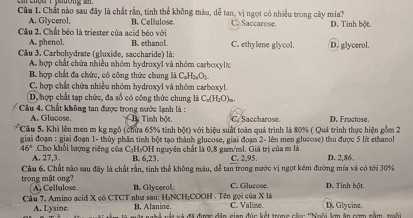 em chön I phuong an.
Câu 1. Chất nào sau đây là chất rắn, tinh thể không màu, dễ tan, vị ngọt có nhiều trong cây mía?
A. Glycerol. B. Cellulose. C. Saccarose. D. Tinh bột.
Câu 2. Chất béo là triester của acid béo với
A. phenol. B. ethanol. C. ethylene glycol. D. glycerol.
Câu 3. Carbohydrate (gluxide, saccharide) là:
A. hợp chất chứa nhiều nhóm hydroxyl và nhóm carboxyl!c
B. hợp chất đa chức, có công thức chung là C_nH_2nO_2.
C. hợp chất chứa nhiều nhóm hydroxyl và nhóm carboxyl.
D. hợp chất tạp chức, đa số có công thức chung là C_n(H_2O)_m.
Câu 4. Chất không tan được trong nước lạnh là :
A. Glucose. B Tinh bột. C. Saccharose. D. Fructose.
Câu 5. Khi lên men m kg ngô (chứa 65% tinh bột) với hiệu suất toàn quá trình là 80% ( Quá trình thực hiện gồm 2
giai đoạn : giai đoạn 1- thủy phân tinh bột tạo thành glucose, giai đoạn 2- lên men glucose) thu được 5 lít ethanol
46°.Cho khối lượng riêng của C_2H_5C DH nguyên chất là 0,8 gam/ml. Giá trị của m là
A. 27,3. B. 6,23. C. 2,95. D. 2,86.
Câu 6. Chất nào sau đây là chất rắn, tinh thể không màu, dễ tan trong nước vị ngọt kém đường mía và có tới 30%
trong mật ong?
A. Cellulose. B. Glycerol. C. Glucose. D. Tinh bột.
Câu 7. Amino acid X có CTCT như sau: H₂NCH₂COOH . Tên gọi của X là
C. Valine.
A. Lysine. B. Alanine. D. Glycine.
vt và đã được dân gian đúc kết trong câu: "Nuôi lợn ăn sơm nằm, nuôi