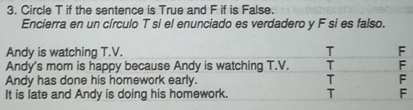 Circle T if the sentence is True and F if is False.
Encierra en un círculo T si el enunciado es verdadero y F si es falso.
Andy is watching T.V. T F
Andy's mom is happy because Andy is watching T.V. T F
Andy has done his homework early. T F
It is late and Andy is doing his homework. T F