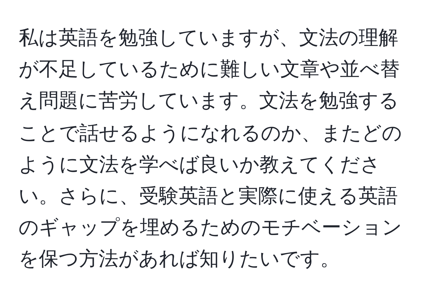 私は英語を勉強していますが、文法の理解が不足しているために難しい文章や並べ替え問題に苦労しています。文法を勉強することで話せるようになれるのか、またどのように文法を学べば良いか教えてください。さらに、受験英語と実際に使える英語のギャップを埋めるためのモチベーションを保つ方法があれば知りたいです。