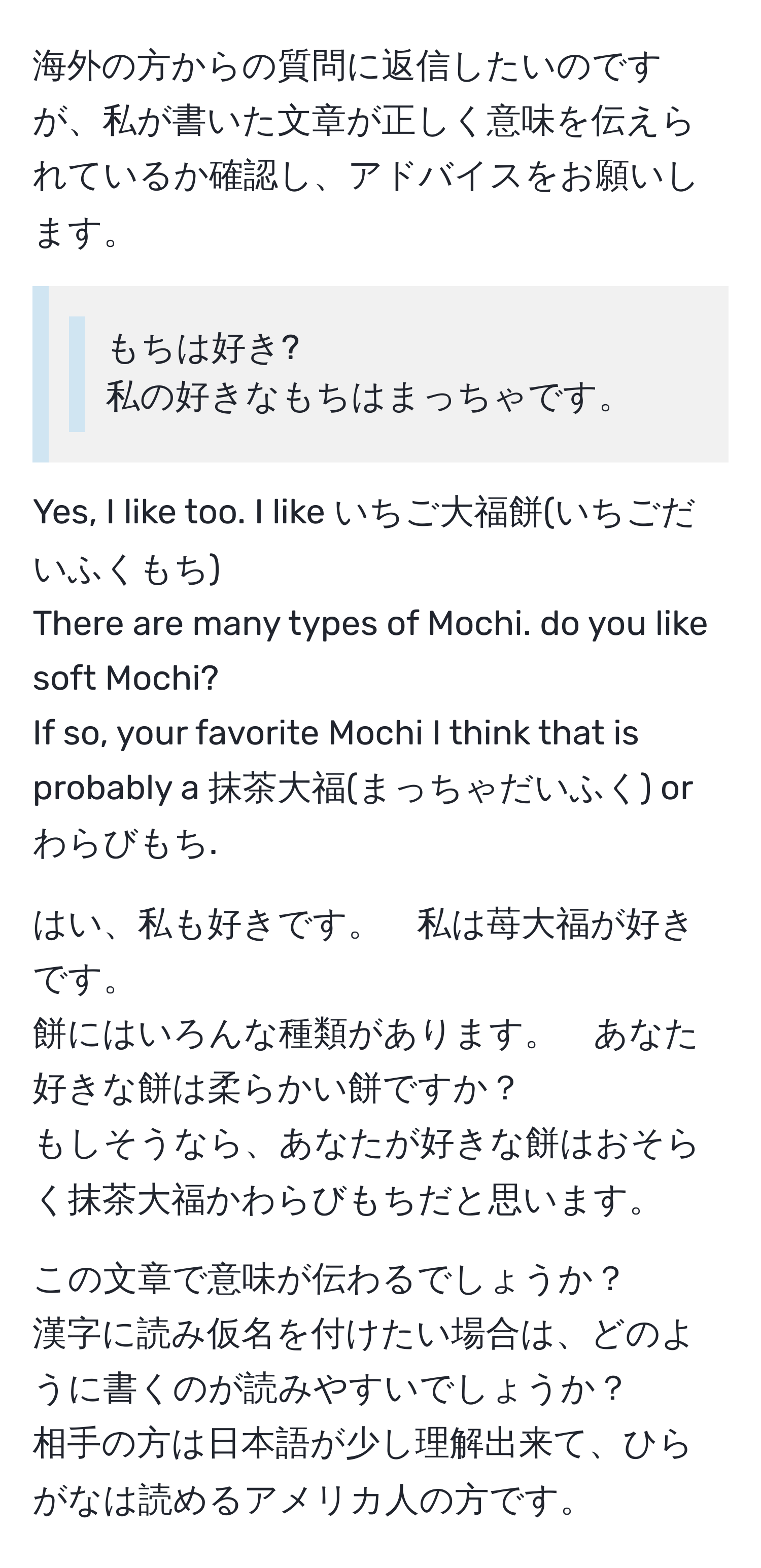 海外の方からの質問に返信したいのですが、私が書いた文章が正しく意味を伝えられているか確認し、アドバイスをお願いします。  

>> もちは好き?  
>> 私の好きなもちはまっちゃです。  

Yes, I like too. I like いちご大福餅(いちごだいふくもち).  
There are many types of Mochi. do you like soft Mochi?  
If so, your favorite Mochi I think that is probably a 抹茶大福(まっちゃだいふく) or わらびもち.  

はい、私も好きです。　私は苺大福が好きです。  
餅にはいろんな種類があります。　あなた好きな餅は柔らかい餅ですか？  
もしそうなら、あなたが好きな餅はおそらく抹茶大福かわらびもちだと思います。  

この文章で意味が伝わるでしょうか？  
漢字に読み仮名を付けたい場合は、どのように書くのが読みやすいでしょうか？  
相手の方は日本語が少し理解出来て、ひらがなは読めるアメリカ人の方です。