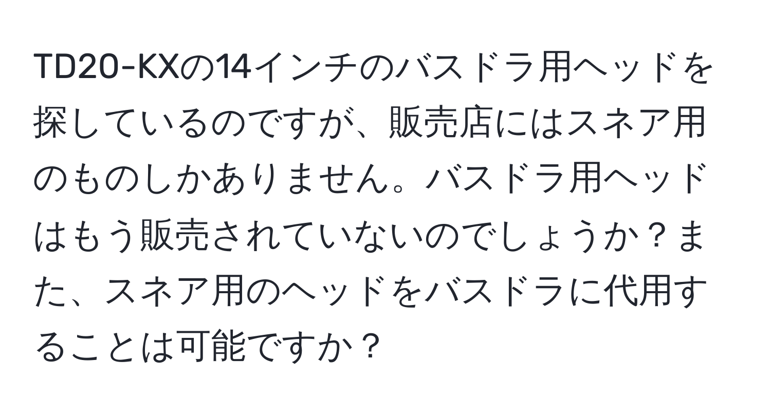 TD20-KXの14インチのバスドラ用ヘッドを探しているのですが、販売店にはスネア用のものしかありません。バスドラ用ヘッドはもう販売されていないのでしょうか？また、スネア用のヘッドをバスドラに代用することは可能ですか？