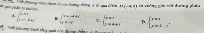 Việt phương trình tham số của đường thẳng đ đi qua điểm M(-4;0) và vuông góc với đường phân
lác góc phần tư thứ hai.
A. beginarrayl x=t y=-4+tendarray.. B. beginarrayl x=-4+t y=-tendarray.. C. beginarrayl x=t y=4+tendarray.. D. beginarrayl x=t y=4-tendarray.. 
15. Viết phương trình tổng quát của đường thắng đ địqua