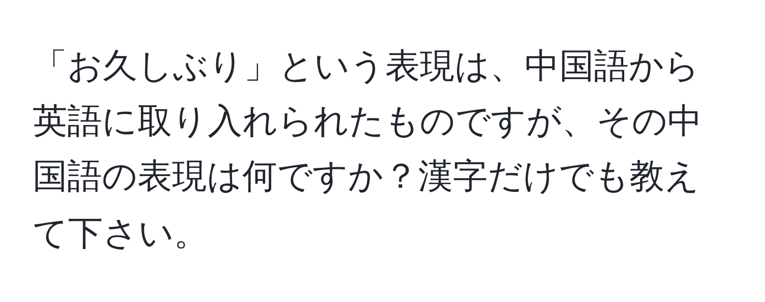 「お久しぶり」という表現は、中国語から英語に取り入れられたものですが、その中国語の表現は何ですか？漢字だけでも教えて下さい。