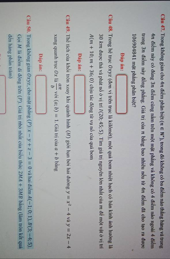 Trong không gian cho 4n điểm phân biệt (n∈ N^*) , trong đó không có ba điểm nào thẳng hàng và trong
4n điểm này có đúng 3n điểm cùng nằm trên một mặt phẳng và không có 4 điểm nào ngoài 4 điểm 
trong 3n điểm này đồng phẳng. Giá trị của n bằng bao nhiêu nếu từ 4n điểm đã cho tạo ra được
106904841 mặt phẳng phân biệt? 
Đáp án: 
Câu 48. Trong hệ trục Oxyz (đơn vị trên trục là kilômét), một quả bom nhiệt hạch có bán kính ảnh hưởng là
30 km được thả và phát nổ ở vị trí I(20;45;5). Tìm giá trị nguyên lớn nhất của m để một vật ở vị trí
A(m+10;m+36;0) chịu tác động từ vụ nổ của quả bom 
Đáp án: 
Câu 49. Thể tích của khổi tròn xoay khi quảnh hình (H) giới hạn bởi hai đường y=x^2-4 và y=2x-4
xung quanh trục 0x là  aπ /b  với (a;b)=1. Giá trị của a+b bằng 
Đáp án: 
Câu 50. Trong không gian Oxyz, cho mặt phẳng (P): x-y+z-3=0 và hai điểm A(-1;0;1), B(3;-4;5). 
Gọi M là điểm di động trên (P). Giá trị nhó nhất của biểu thức 2MA+3MB bằng (làm tròn kết quả 
đến hàng phần trăm)
