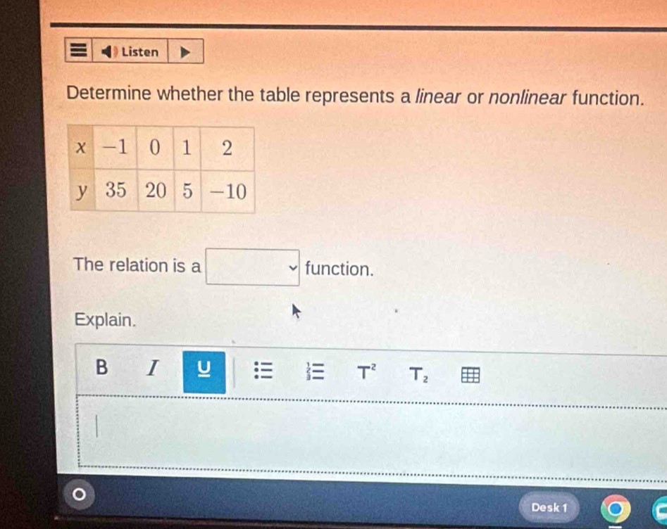 Listen 
Determine whether the table represents a linear or nonlinear function. 
The relation is a □ function. 
Explain. 
B 1 □  
 T^2 T_2
Desk 1