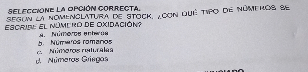 SELECCIONE LA OPCIÓN CORRECTA.
SEGÚN LA NOMENCLATURA DE STOCK, ¿CON QUÉ TIPO DE NÚMEROS SE
ESCRIBE EL NÚMERO DE OXIDACIÓN?
a. Números enteros
b. Números romanos
c. Números naturales
d. Números Griegos