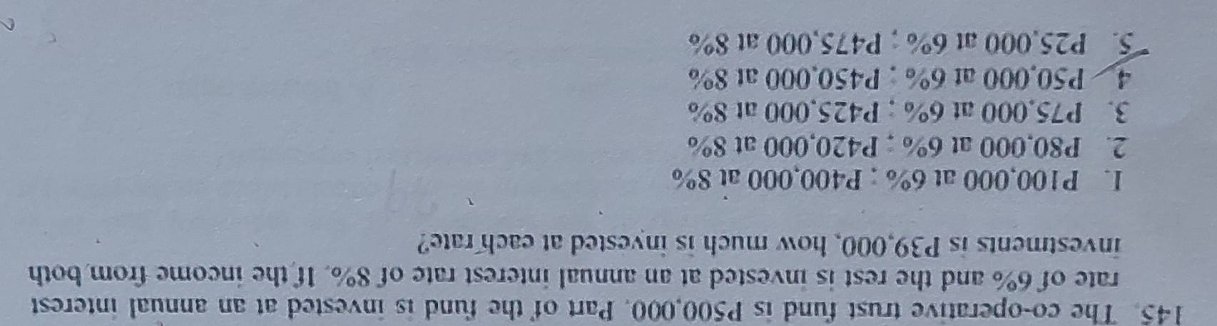 The co-operative trust fund is P500,000. Part of the fund is invested at an annual interest
rate of 6% and the rest is invested at an annual interest rate of 8%. If the income from both
investments is P39,000, how much is invested at each rate?
I. P100,000 at 6%; P400,000 at 8%
2. P80,000 at 6%; P420,000 at 8%
3. P75,000 at 6%; P425,000 at 8%
4 P50,000 at 6%; P450,000 at 8%
5. P25,000 at 6%; P475,000 at 8%