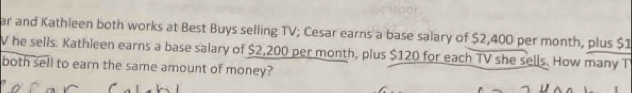 ar and Kathleen both works at Best Buys selling TV; Cesar earns a base salary of $2,400 per month, plus $1
V he sells. Kathleen earns a base salary of $2,200 per month, plus $120 for each TV she sells. How many T 
both sell to earn the same amount of money?