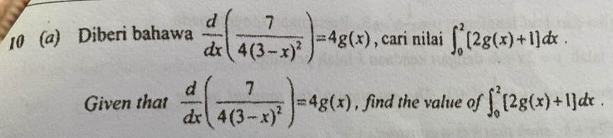 10 (a) Diberi bahawa  d/dx (frac 74(3-x)^2)=4g(x) , cari nilai ∈t _0^(2[2g(x)+1]dx. 
Given that frac d)dx(frac 74(3-x)^2)=4g(x) , find the value of ∈t _0^2[2g(x)+1]dx.