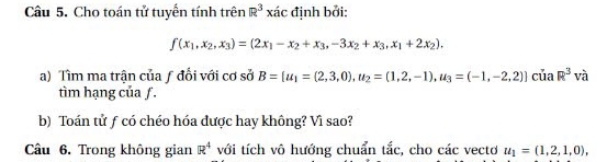 Cho toán tử tuyển tính trên R^3xac định bởi:
f(x_1,x_2,x_3)=(2x_1-x_2+x_3,-3x_2+x_3,x_1+2x_2), 
a) Tìm ma trận của ƒ đổi với cơ sở B= u_1=(2,3,0), u_2=(1,2,-1), u_3=(-1,-2,2) của R^3 và 
tìm hạng của ƒ. 
b) Toán tử ƒ có chéo hóa được hay không? Vì sao? 
Câu 6. Trong không gian R^4 với tích vô hướng chuẩn tắc, cho các vectơ u_1=(1,2,1,0),