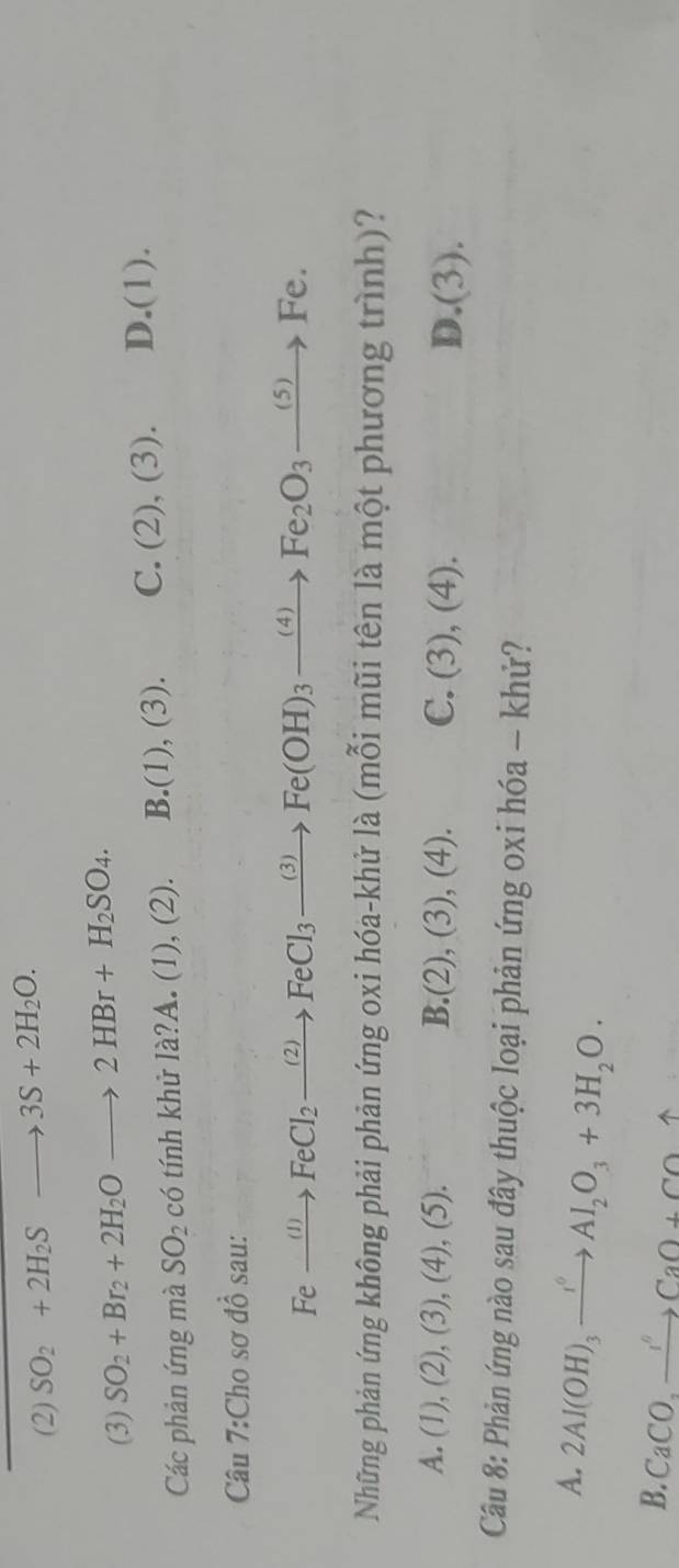 (2) SO_2+2H_2Sto 3S+2H_2O.
(3) SO_2+Br_2+2H_2Oto 2HBr+H_2SO_4. 
Các phản ứng mà SO_2c_ tính khử la?A. (1), (2). B. (1),(3). C. (2),(3). D. (1). 
Câu 7:Cho sơ đồ sau:
Fexrightarrow (I)FeCl_2xrightarrow (2)FeCl_3xrightarrow (3)Fe(OH)_3xrightarrow (4)Fe_2O_3xrightarrow (5)Fe. 
Những phản ứng không phải phản ứng oxi hóa-khử là (mỗi mũi tên là một phương trình)?
A. ( 1 , (2), (3),(4),(5) B.(2), (3), (4). C. (3), (4). D.(3).
Câu 8: Phản ứng nào sau đây thuộc loại phản ứng oxi hóa - khử?
A. 2Al(OH)_3xrightarrow I^0Al_2O_3+3H_2O.
B. CaCO,to CaCaO+COuparrow