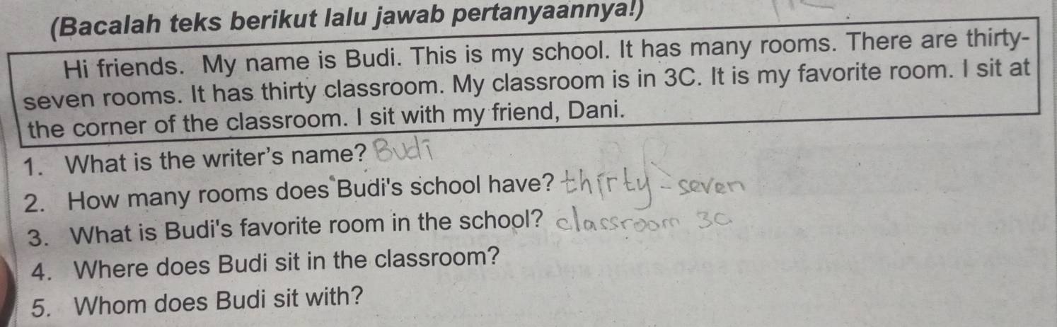 (Bacalah teks berikut lalu jawab pertanyaannya!) 
Hi friends. My name is Budi. This is my school. It has many rooms. There are thirty- 
seven rooms. It has thirty classroom. My classroom is in 3C. It is my favorite room. I sit at 
the corner of the classroom. I sit with my friend, Dani. 
1. What is the writer's name? 
2. How many rooms does Budi's school have? 
3. What is Budi's favorite room in the school? 
4. Where does Budi sit in the classroom? 
5. Whom does Budi sit with?