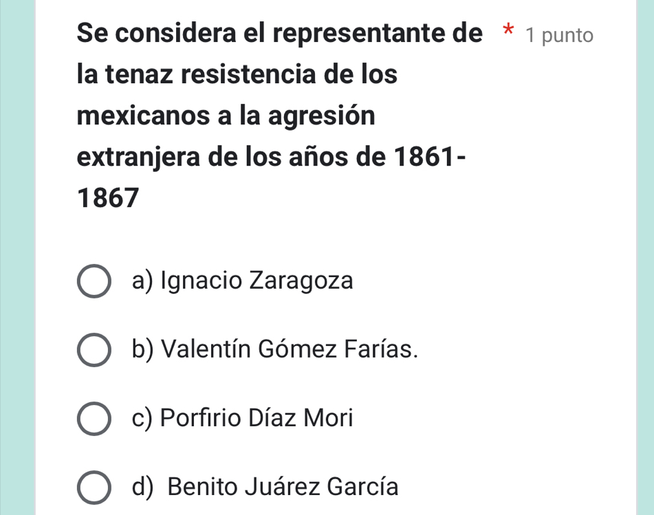 Se considera el representante de * 1 punto
la tenaz resistencia de los
mexicanos a la agresión
extranjera de los años de 1861-
1867
a) Ignacio Zaragoza
b) Valentín Gómez Farías.
c) Porfirio Díaz Mori
d) Benito Juárez García