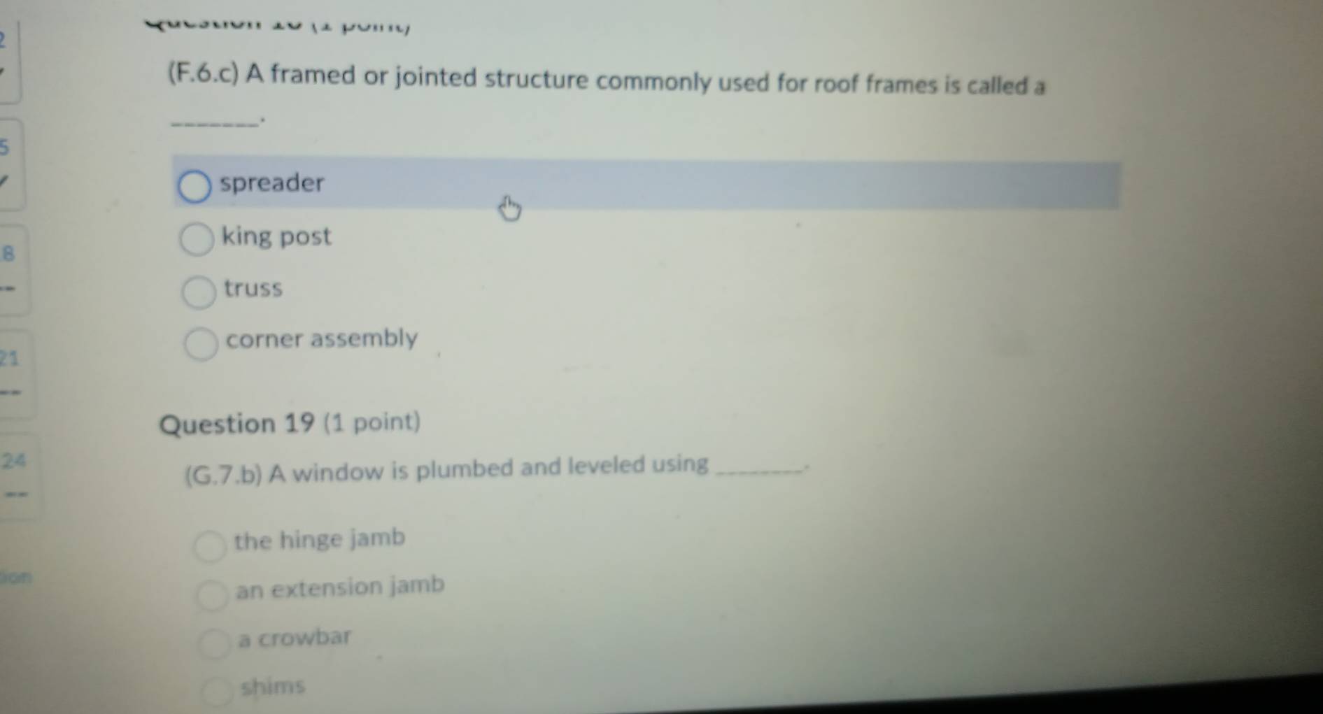 (F.6.c) A framed or jointed structure commonly used for roof frames is called a
_、.
5
spreader
king post
B
truss
corner assembly
21
Question 19 (1 point)
24
(G.7.b) A window is plumbed and leveled using _.
the hinge jamb
Jon
an extension jamb
a crowbar
shims