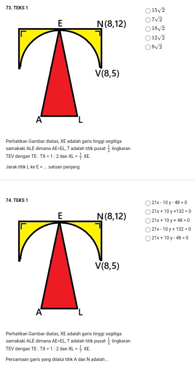 TEKS 1
15sqrt(2)
7sqrt(2)
18sqrt(2)
12sqrt(2)
9sqrt(2)
Perhatikan Gambar diatas, XE adalah garis tinggi segitiga
samakaki ALE dimana AE=EL, T adalah titik pusat  1/4  lingkaran
TEV dengan TE : TX=1:2 dan XL= 1/7 XE.
Jarak titik L ke E=... satuan panjang
74. TEKS 1
21x-10y-48=0
21x+10y+132=0
21x+10y+48=0
21x-10y+132=0
21x+10y-48=0
Perhatikan Gambar diatas, XE adalah garis tinggi segitiga
samakaki ALE dimana AE=EL, , T adalah titik pusat  1/4  lingkaran
TEV dengan TE : TX=1:2 dan XL= 1/7 XE.
Persamaan garis yang dilalui titik A dan N adalah...