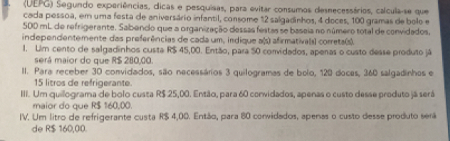 (UEPG) Segundo experiências, dicas e pesquisas, para evitar consumos desnecessários, calcula-se que
cada pessoa, em uma festa de aniversário infantil, consome 12 salgadinhos, 4 doces, 100 gramas de bolo e
500 mL de refrigerante. Sabendo que a organização dessas festas se baseia no número total de convidados,
independentemente das preferências de cada um, indique a(s) afirmativals) correta(s).
1. Uim cento de salgadinhos custa R$ 45,00. Então, para 50 convidados, apenas o custo desse produto já
será maior do que R$ 280,00.
II. Para receber 30 convidados, são necessários 3 quilogramas de bolo, 120 doces, 360 salgadinhos e
15 litros de refrigerante.
III. Um quillogirama de bolo custa R$ 25,00. Então, para 60 convidados, apenas o custo desse produto já será
maior do que R$ 160,00.
IV. Um litro de refrigerante custa R$ 4,00. Então, para 80 convidados, apenas o custo desse produto será
de R$ 160,00.